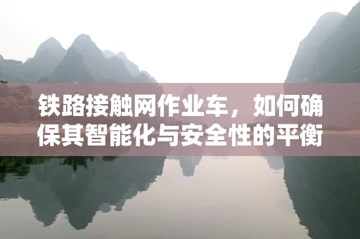 铁路接触网作业车，如何确保其智能化与安全性的平衡？
