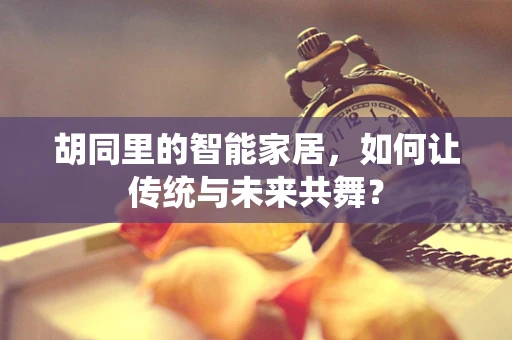 胡同里的智能家居，如何让传统与未来共舞？