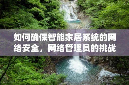 如何确保智能家居系统的网络安全，网络管理员的挑战与策略？