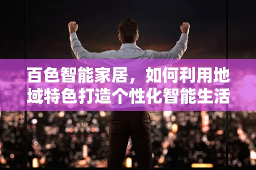 百色智能家居，如何利用地域特色打造个性化智能生活？