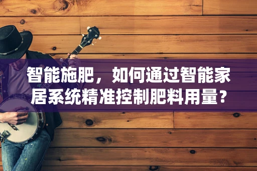 智能施肥，如何通过智能家居系统精准控制肥料用量？