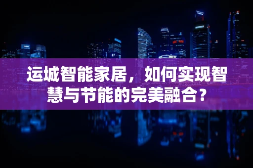 运城智能家居，如何实现智慧与节能的完美融合？