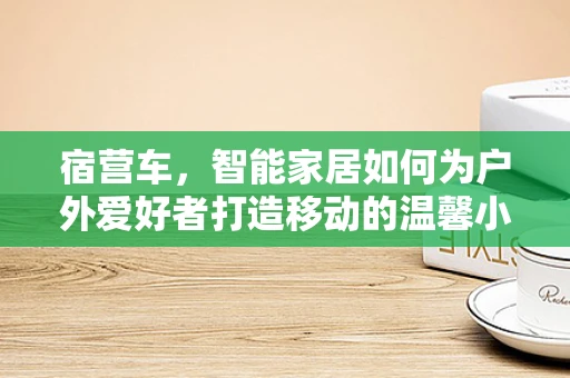宿营车，智能家居如何为户外爱好者打造移动的温馨小窝？