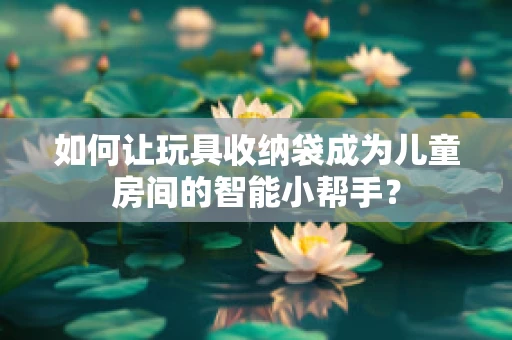 如何让玩具收纳袋成为儿童房间的智能小帮手？