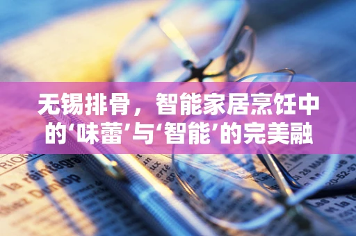 无锡排骨，智能家居烹饪中的‘味蕾’与‘智能’的完美融合？