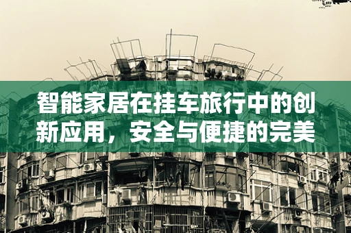 智能家居在挂车旅行中的创新应用，安全与便捷的完美融合？