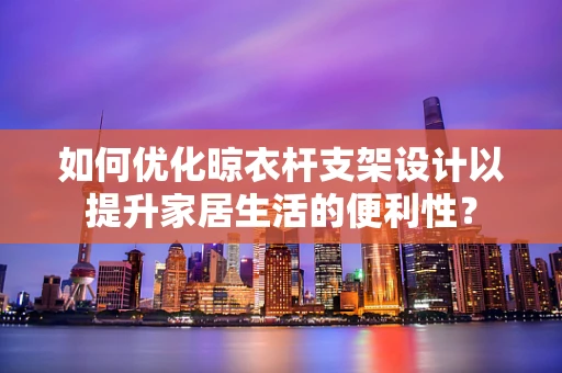 如何优化晾衣杆支架设计以提升家居生活的便利性？