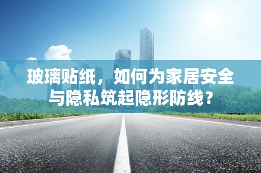玻璃贴纸，如何为家居安全与隐私筑起隐形防线？