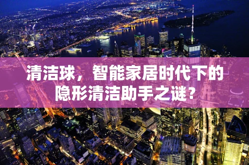 清洁球，智能家居时代下的隐形清洁助手之谜？