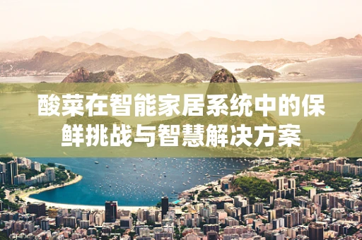 酸菜在智能家居系统中的保鲜挑战与智慧解决方案