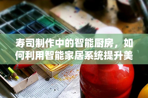 寿司制作中的智能厨房，如何利用智能家居系统提升美食体验？