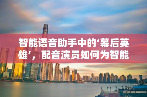 智能语音助手中的‘幕后英雄’，配音演员如何为智能家居注入灵魂？